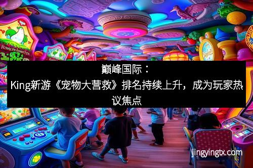 巅峰国际：King新游《宠物大营救》排名持续上升，成为玩家热议焦点