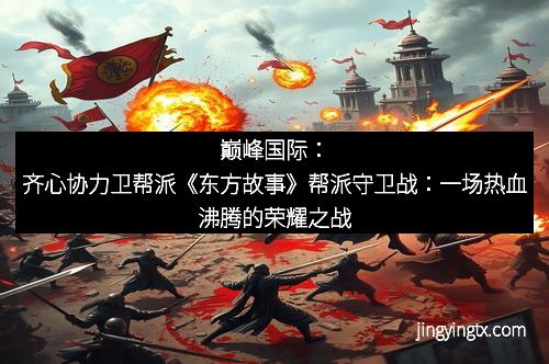 巅峰国际：齐心协力卫帮派《东方故事》帮派守卫战：一场热血沸腾的荣耀之战