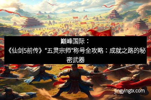 巅峰国际：《仙剑5前传》“五灵宗师”称号全攻略：成就之路的秘密武器